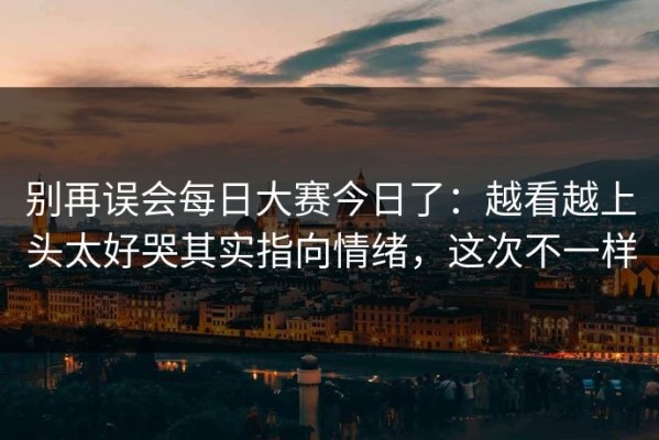 别再误会每日大赛今日了：越看越上头太好哭其实指向情绪，这次不一样