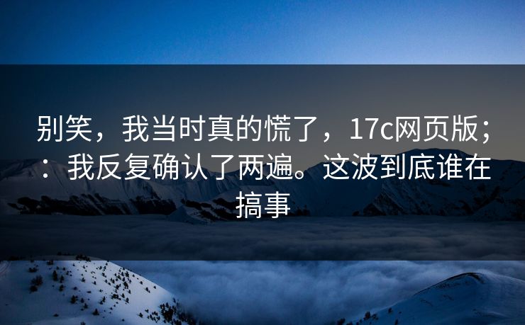 别笑，我当时真的慌了，17c网页版；：我反复确认了两遍。这波到底谁在搞事