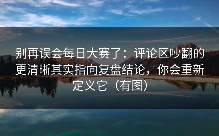 别再误会每日大赛了:评论区吵翻的更清晰其实指向复盘结论,你会重新定义它(有图) 别再误会每日大赛了:评论区吵翻的更清晰其实指向复盘结论,你会重新定义它(有图)