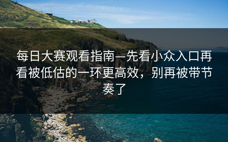 每日大赛观看指南—先看小众入口再看被低估的一环更高效，别再被带节奏了