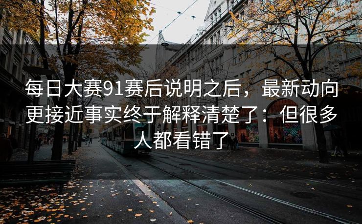每日大赛91赛后说明之后，最新动向更接近事实终于解释清楚了：但很多人都看错了