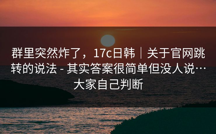群里突然炸了，17c日韩｜关于官网跳转的说法 - 其实答案很简单但没人说…大家自己判断