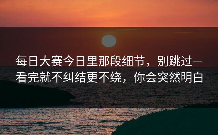 每日大赛今日里那段细节，别跳过—看完就不纠结更不绕，你会突然明白