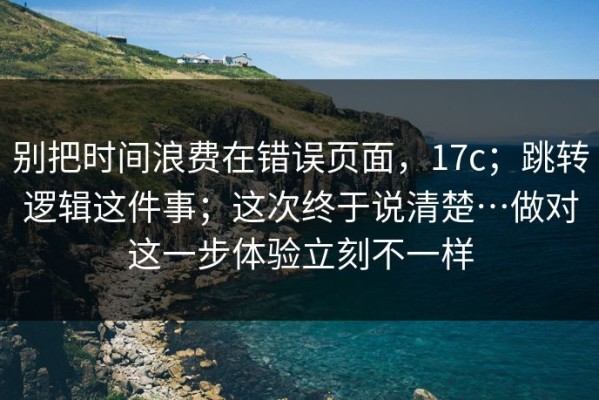 别把时间浪费在错误页面，17c；跳转逻辑这件事；这次终于说清楚…做对这一步体验立刻不一样