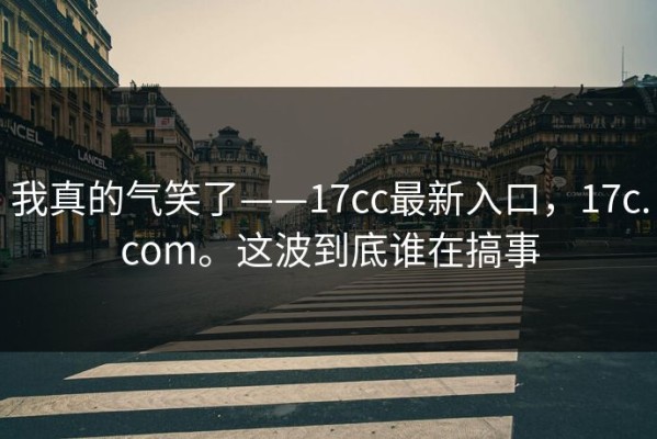 我真的气笑了——17cc最新入口，17c.com。这波到底谁在搞事