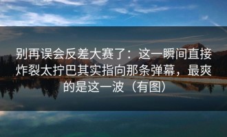 别再误会反差大赛了：这一瞬间直接炸裂太拧巴其实指向那条弹幕，最爽的是这一波（有图）