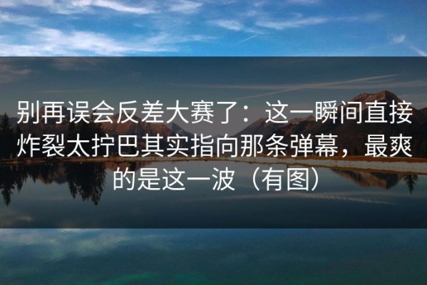 别再误会反差大赛了：这一瞬间直接炸裂太拧巴其实指向那条弹幕，最爽的是这一波（有图）