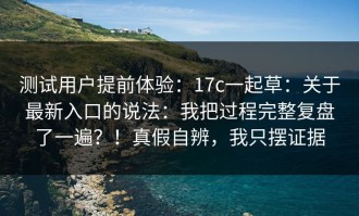 测试用户提前体验：17c一起草：关于最新入口的说法：我把过程完整复盘了一遍？！真假自辨，我只摆证据