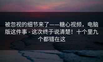 被忽视的细节来了——糖心视频，电脑版这件事 - 这次终于说清楚！十个里九个都错在这