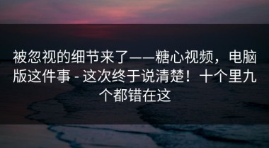 被忽视的细节来了——糖心视频，电脑版这件事 - 这次终于说清楚！十个里九个都错在这