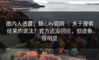 圈内人透露；糖心tv官网 ｜ 关于搜索结果的说法？官方还没回应，但迹象很明显