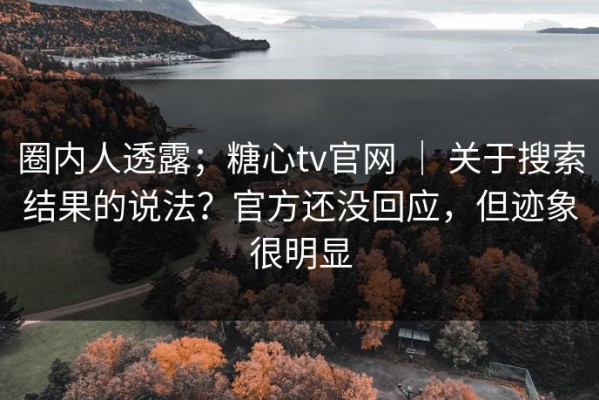 圈内人透露；糖心tv官网 ｜ 关于搜索结果的说法？官方还没回应，但迹象很明显