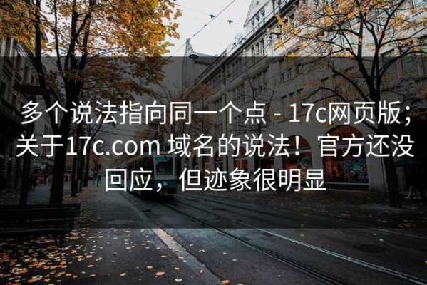 多个说法指向同一个点 - 17c网页版；关于17c.com 域名的说法！官方还没回应，但迹象很明显