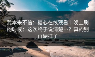 我本来不信：糖心在线观看｜晚上刷的时候：这次终于说清楚…？真的别再硬扛了