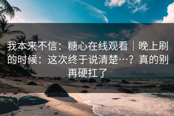 我本来不信：糖心在线观看｜晚上刷的时候：这次终于说清楚…？真的别再硬扛了