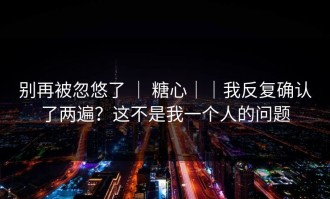 别再被忽悠了 ｜ 糖心｜｜我反复确认了两遍？这不是我一个人的问题