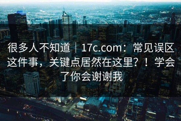 很多人不知道｜17c.com：常见误区这件事，关键点居然在这里？！学会了你会谢谢我