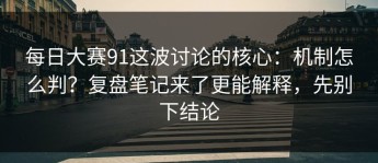 每日大赛91这波讨论的核心：机制怎么判？复盘笔记来了更能解释，先别下结论