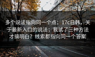 多个说法指向同一个点；17c日韩，关于最新入口的说法；我试了三种方法才搞明白？线索都指向同一个答案