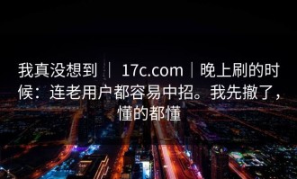 我真没想到 ｜ 17c.com｜晚上刷的时候：连老用户都容易中招。我先撤了，懂的都懂