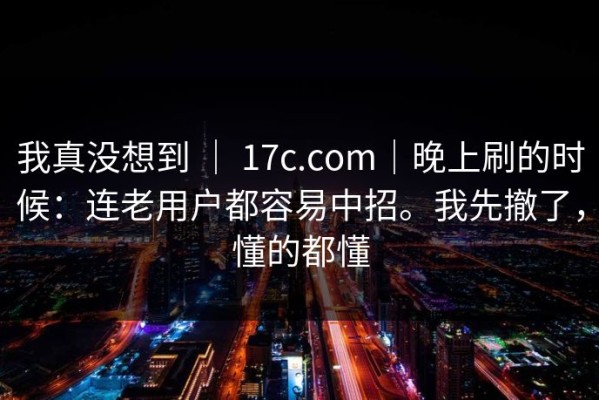 我真没想到 ｜ 17c.com｜晚上刷的时候：连老用户都容易中招。我先撤了，懂的都懂