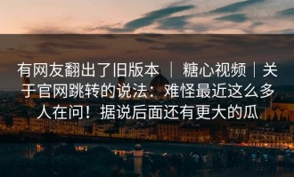 有网友翻出了旧版本 ｜ 糖心视频｜关于官网跳转的说法：难怪最近这么多人在问！据说后面还有更大的瓜