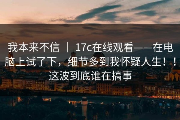 我本来不信 ｜ 17c在线观看——在电脑上试了下，细节多到我怀疑人生！！这波到底谁在搞事