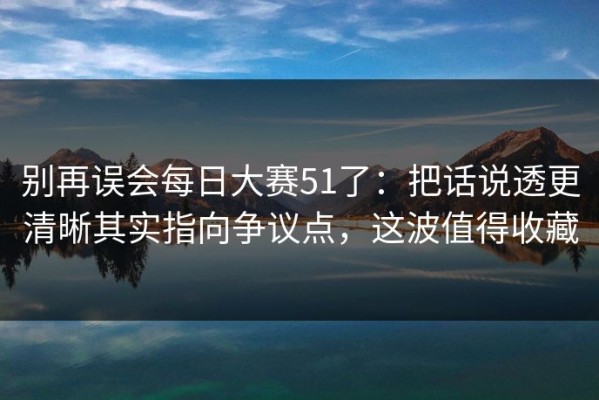 别再误会每日大赛51了：把话说透更清晰其实指向争议点，这波值得收藏