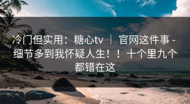 冷门但实用：糖心tv ｜ 官网这件事 - 细节多到我怀疑人生！！十个里九个都错在这