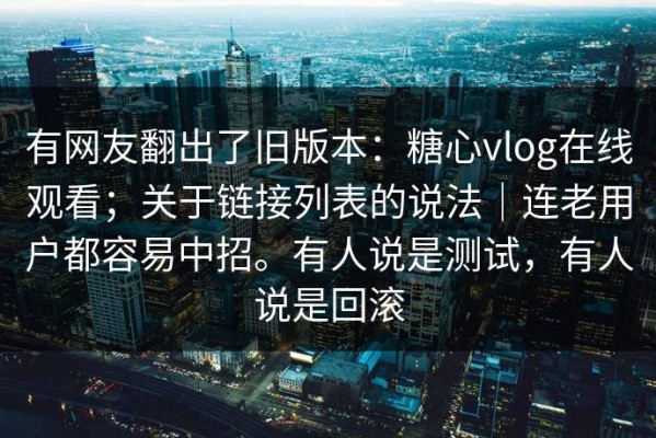 有网友翻出了旧版本：糖心vlog在线观看；关于链接列表的说法｜连老用户都容易中招。有人说是测试，有人说是回滚