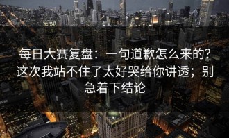 每日大赛复盘：一句道歉怎么来的？这次我站不住了太好哭给你讲透；别急着下结论