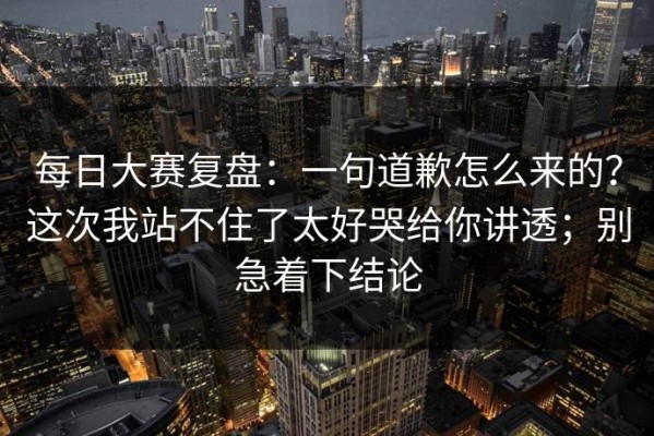 每日大赛复盘：一句道歉怎么来的？这次我站不住了太好哭给你讲透；别急着下结论