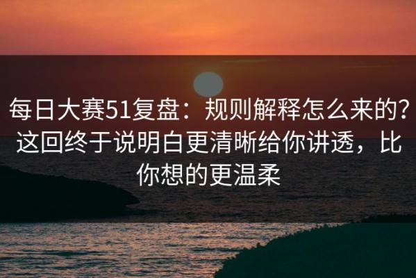 每日大赛51复盘：规则解释怎么来的？这回终于说明白更清晰给你讲透，比你想的更温柔