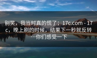 别笑，我当时真的慌了；17c.com - 17c，晚上刷的时候，结果下一秒就反转…你们感受一下