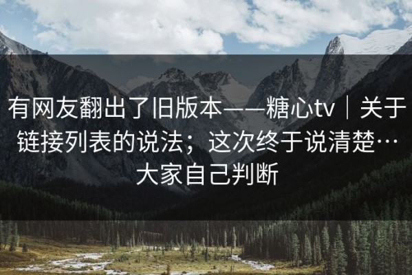有网友翻出了旧版本——糖心tv｜关于链接列表的说法；这次终于说清楚…大家自己判断
