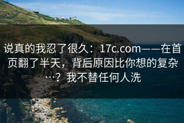 说真的我忍了很久：17c.com——在首页翻了半天，背后原因比你想的复杂…？我不替任何人洗