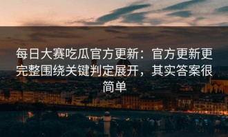 每日大赛吃瓜官方更新：官方更新更完整围绕关键判定展开，其实答案很简单