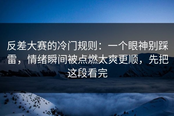 反差大赛的冷门规则：一个眼神别踩雷，情绪瞬间被点燃太爽更顺，先把这段看完