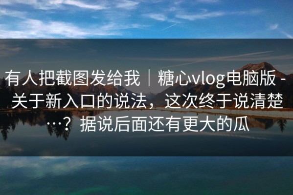 有人把截图发给我｜糖心vlog电脑版 - 关于新入口的说法，这次终于说清楚…？据说后面还有更大的瓜