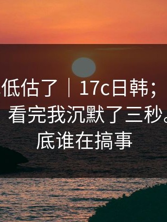 我承认我低估了｜17c日韩；在首页翻了半天，看完我沉默了三秒。这波到底谁在搞事