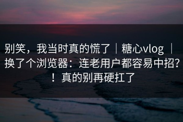 别笑，我当时真的慌了｜糖心vlog ｜ 换了个浏览器：连老用户都容易中招？！真的别再硬扛了
