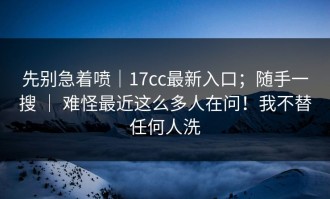 先别急着喷｜17cc最新入口；随手一搜 ｜ 难怪最近这么多人在问！我不替任何人洗