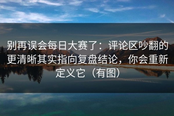 别再误会每日大赛了：评论区吵翻的更清晰其实指向复盘结论，你会重新定义它（有图）