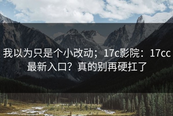我以为只是个小改动；17c影院：17cc最新入口？真的别再硬扛了