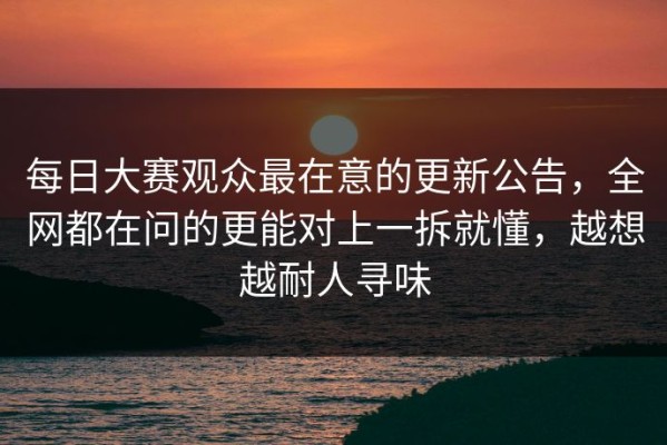 每日大赛观众最在意的更新公告，全网都在问的更能对上一拆就懂，越想越耐人寻味