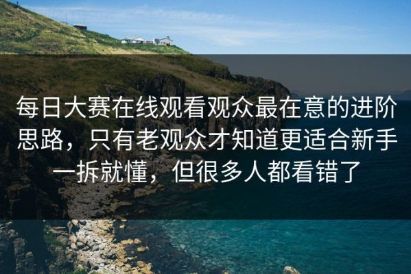 每日大赛在线观看观众最在意的进阶思路，只有老观众才知道更适合新手一拆就懂，但很多人都看错了