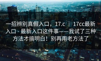 一招辨别真假入口，17.c ｜ 17cc最新入口 - 最新入口这件事——我试了三种方法才搞明白！别再用老方法了
