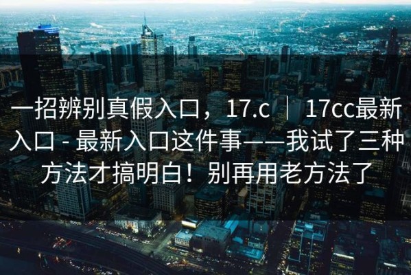 一招辨别真假入口，17.c ｜ 17cc最新入口 - 最新入口这件事——我试了三种方法才搞明白！别再用老方法了