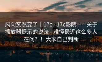 风向突然变了｜17c - 17c影院——关于播放器提示的说法 - 难怪最近这么多人在问？！大家自己判断