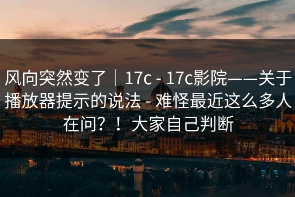 风向突然变了｜17c - 17c影院——关于播放器提示的说法 - 难怪最近这么多人在问？！大家自己判断
